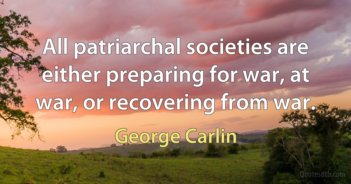 All patriarchal societies are either preparing for war, at war, or recovering from war. (George Carlin)