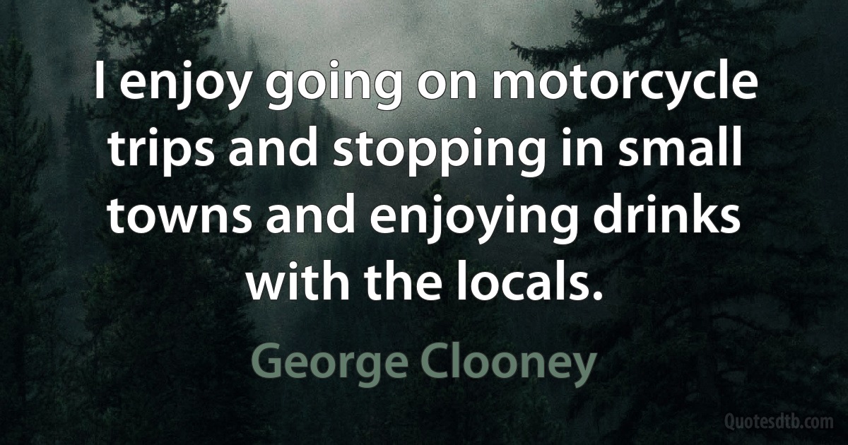 I enjoy going on motorcycle trips and stopping in small towns and enjoying drinks with the locals. (George Clooney)