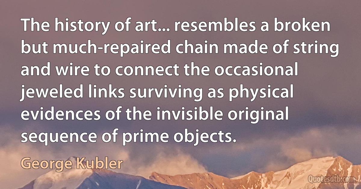 The history of art... resembles a broken but much-repaired chain made of string and wire to connect the occasional jeweled links surviving as physical evidences of the invisible original sequence of prime objects. (George Kubler)