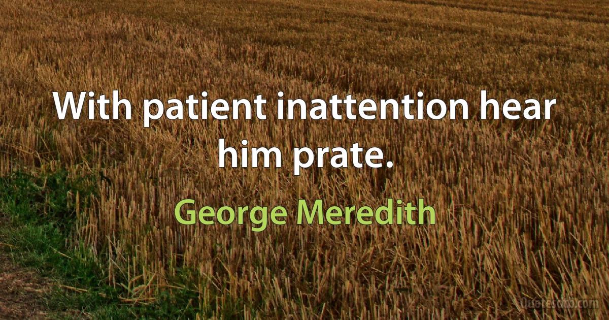 With patient inattention hear him prate. (George Meredith)