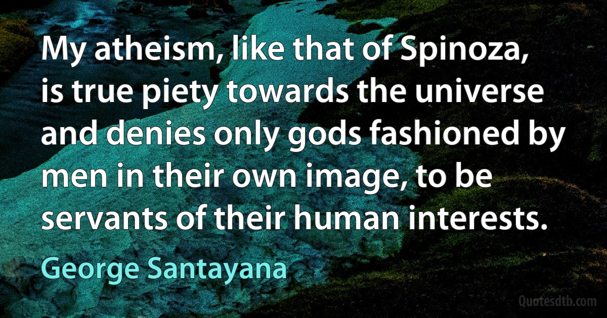 My atheism, like that of Spinoza, is true piety towards the universe and denies only gods fashioned by men in their own image, to be servants of their human interests. (George Santayana)