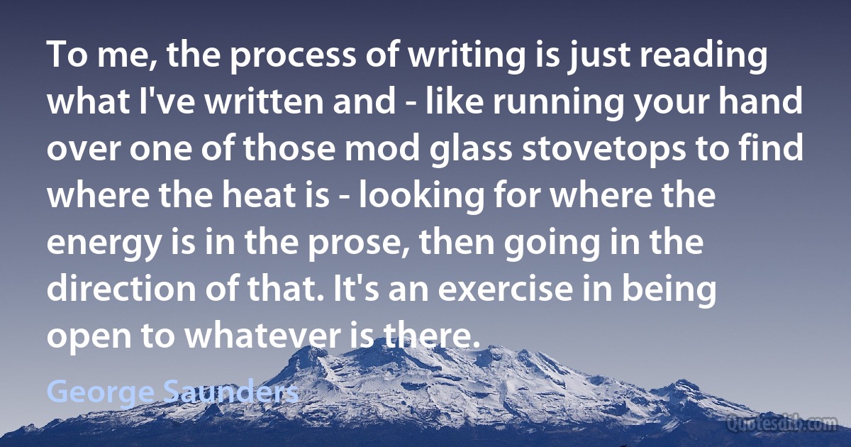 To me, the process of writing is just reading what I've written and - like running your hand over one of those mod glass stovetops to find where the heat is - looking for where the energy is in the prose, then going in the direction of that. It's an exercise in being open to whatever is there. (George Saunders)