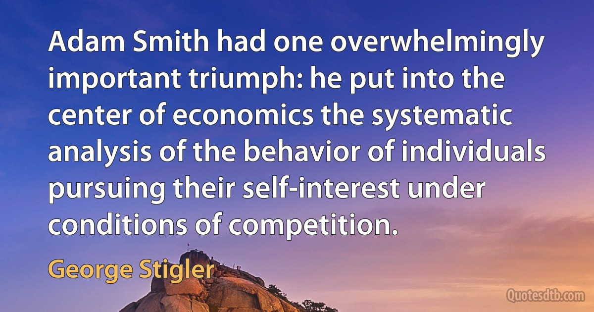 Adam Smith had one overwhelmingly important triumph: he put into the center of economics the systematic analysis of the behavior of individuals pursuing their self-interest under conditions of competition. (George Stigler)