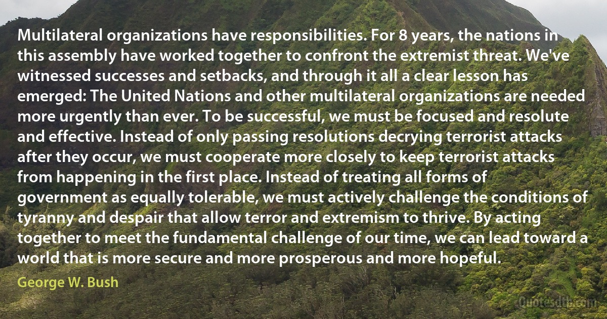 Multilateral organizations have responsibilities. For 8 years, the nations in this assembly have worked together to confront the extremist threat. We've witnessed successes and setbacks, and through it all a clear lesson has emerged: The United Nations and other multilateral organizations are needed more urgently than ever. To be successful, we must be focused and resolute and effective. Instead of only passing resolutions decrying terrorist attacks after they occur, we must cooperate more closely to keep terrorist attacks from happening in the first place. Instead of treating all forms of government as equally tolerable, we must actively challenge the conditions of tyranny and despair that allow terror and extremism to thrive. By acting together to meet the fundamental challenge of our time, we can lead toward a world that is more secure and more prosperous and more hopeful. (George W. Bush)