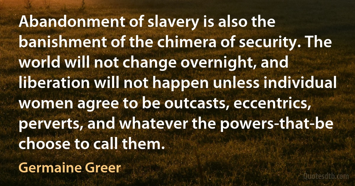 Abandonment of slavery is also the banishment of the chimera of security. The world will not change overnight, and liberation will not happen unless individual women agree to be outcasts, eccentrics, perverts, and whatever the powers-that-be choose to call them. (Germaine Greer)