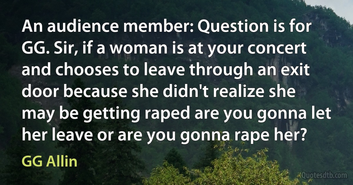 An audience member: Question is for GG. Sir, if a woman is at your concert and chooses to leave through an exit door because she didn't realize she may be getting raped are you gonna let her leave or are you gonna rape her? (GG Allin)