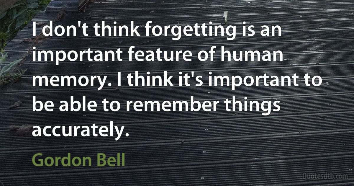 I don't think forgetting is an important feature of human memory. I think it's important to be able to remember things accurately. (Gordon Bell)