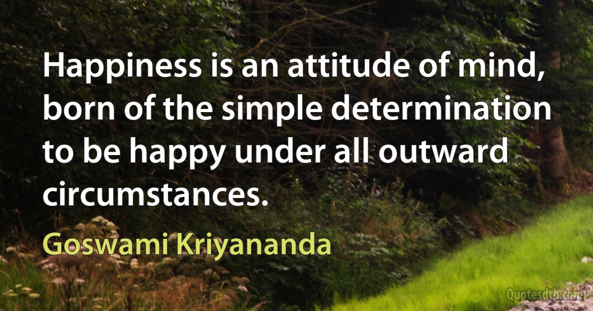 Happiness is an attitude of mind, born of the simple determination to be happy under all outward circumstances. (Goswami Kriyananda)