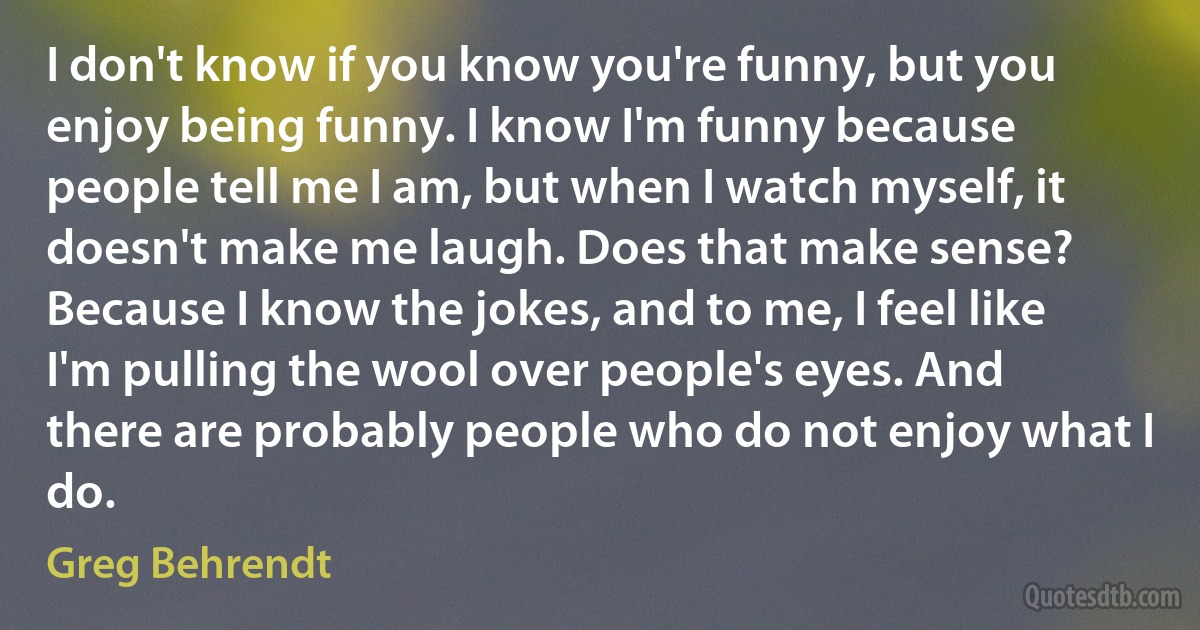 I don't know if you know you're funny, but you enjoy being funny. I know I'm funny because people tell me I am, but when I watch myself, it doesn't make me laugh. Does that make sense? Because I know the jokes, and to me, I feel like I'm pulling the wool over people's eyes. And there are probably people who do not enjoy what I do. (Greg Behrendt)