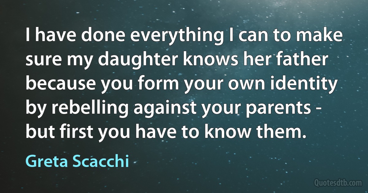 I have done everything I can to make sure my daughter knows her father because you form your own identity by rebelling against your parents - but first you have to know them. (Greta Scacchi)