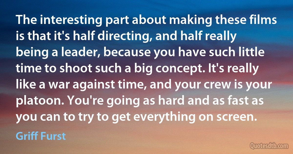 The interesting part about making these films is that it's half directing, and half really being a leader, because you have such little time to shoot such a big concept. It's really like a war against time, and your crew is your platoon. You're going as hard and as fast as you can to try to get everything on screen. (Griff Furst)