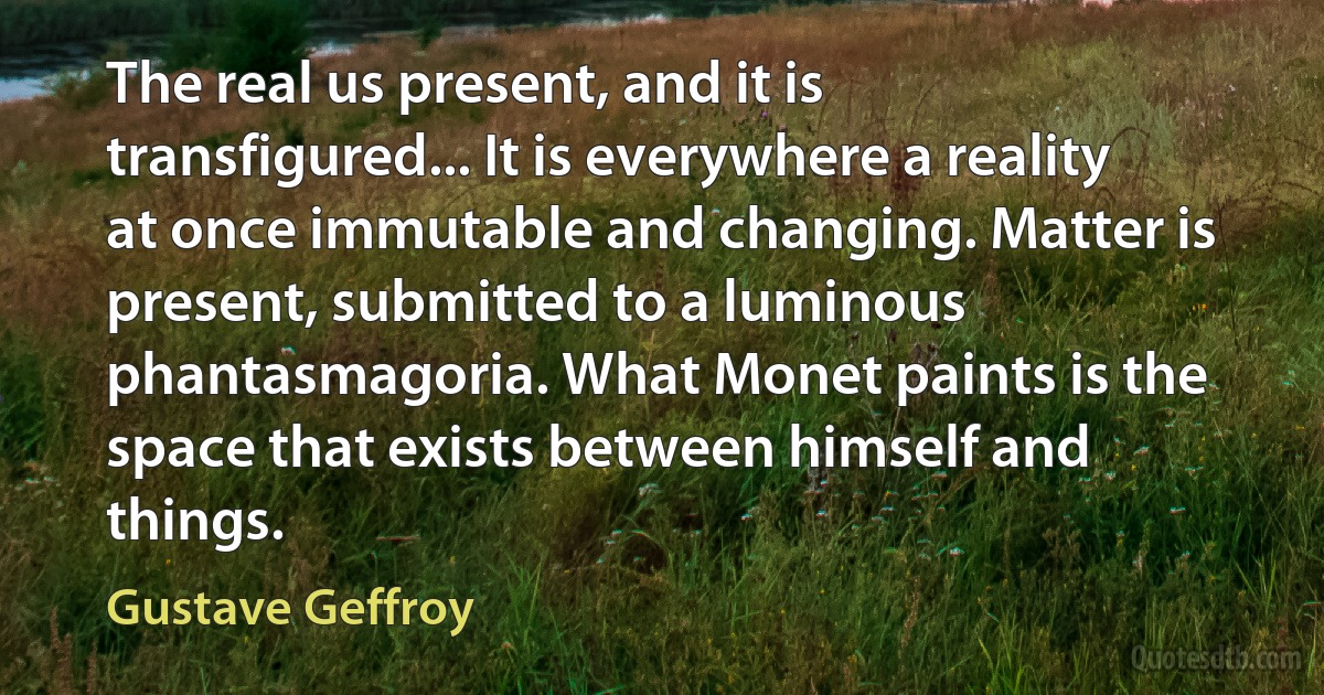 The real us present, and it is transfigured... It is everywhere a reality at once immutable and changing. Matter is present, submitted to a luminous phantasmagoria. What Monet paints is the space that exists between himself and things. (Gustave Geffroy)