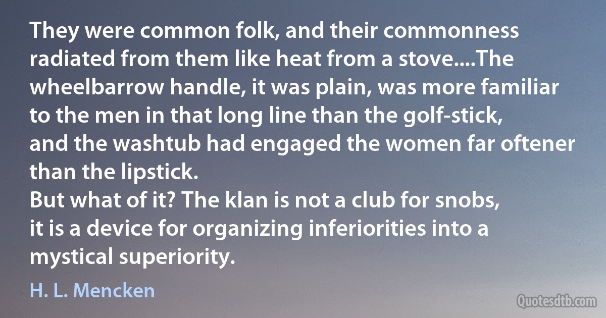 They were common folk, and their commonness radiated from them like heat from a stove....The wheelbarrow handle, it was plain, was more familiar to the men in that long line than the golf-stick, and the washtub had engaged the women far oftener than the lipstick.
But what of it? The klan is not a club for snobs, it is a device for organizing inferiorities into a mystical superiority. (H. L. Mencken)