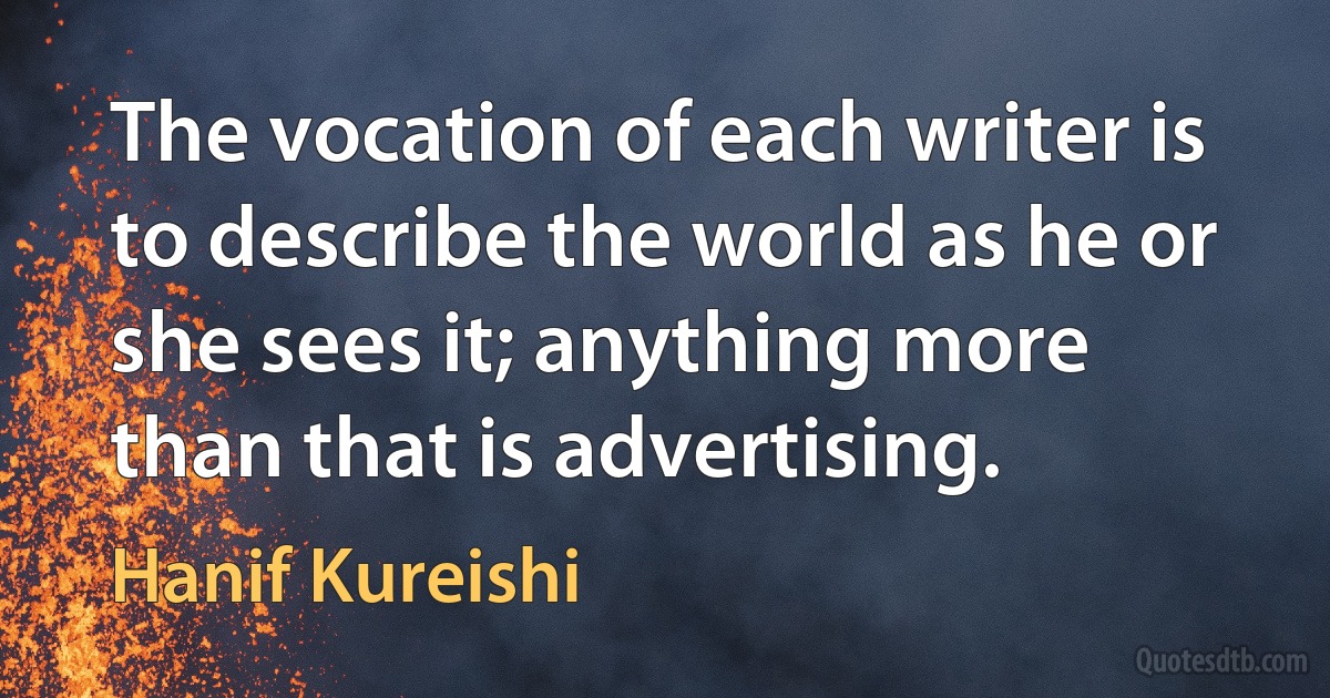 The vocation of each writer is to describe the world as he or she sees it; anything more than that is advertising. (Hanif Kureishi)