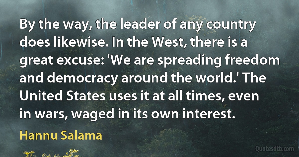 By the way, the leader of any country does likewise. In the West, there is a great excuse: 'We are spreading freedom and democracy around the world.' The United States uses it at all times, even in wars, waged in its own interest. (Hannu Salama)