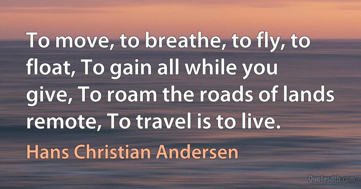 To move, to breathe, to fly, to float, To gain all while you give, To roam the roads of lands remote, To travel is to live. (Hans Christian Andersen)