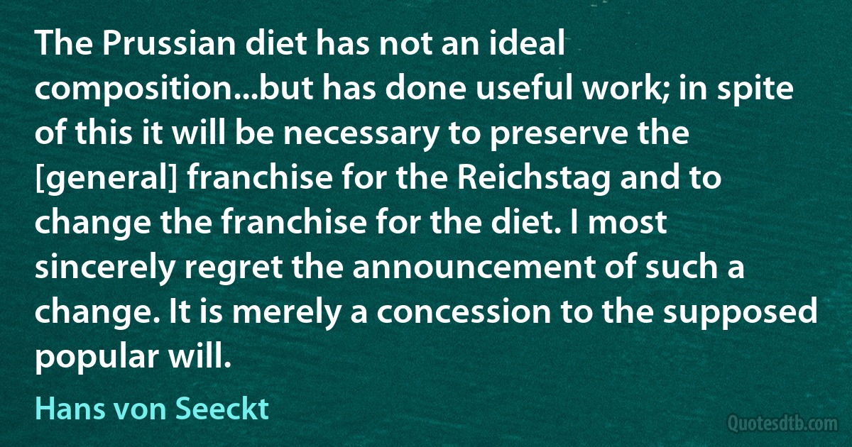 The Prussian diet has not an ideal composition...but has done useful work; in spite of this it will be necessary to preserve the [general] franchise for the Reichstag and to change the franchise for the diet. I most sincerely regret the announcement of such a change. It is merely a concession to the supposed popular will. (Hans von Seeckt)