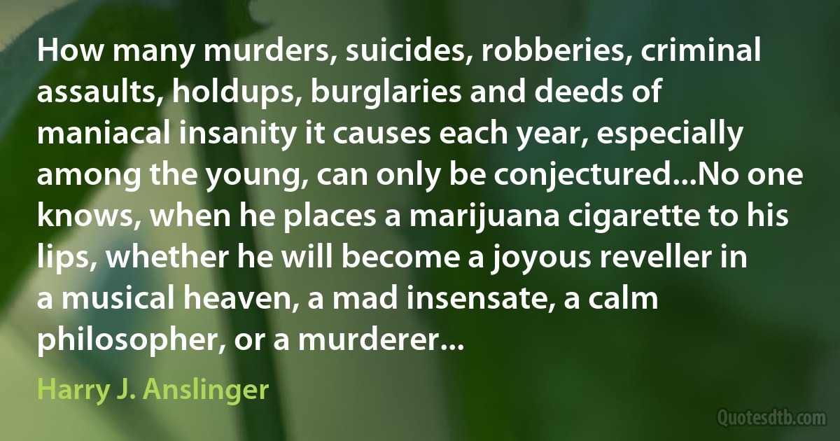 How many murders, suicides, robberies, criminal assaults, holdups, burglaries and deeds of maniacal insanity it causes each year, especially among the young, can only be conjectured...No one knows, when he places a marijuana cigarette to his lips, whether he will become a joyous reveller in a musical heaven, a mad insensate, a calm philosopher, or a murderer... (Harry J. Anslinger)