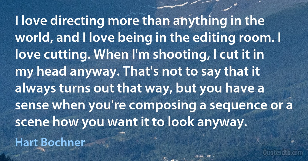 I love directing more than anything in the world, and I love being in the editing room. I love cutting. When I'm shooting, I cut it in my head anyway. That's not to say that it always turns out that way, but you have a sense when you're composing a sequence or a scene how you want it to look anyway. (Hart Bochner)