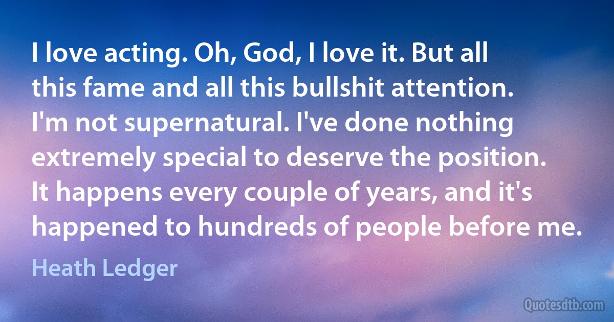 I love acting. Oh, God, I love it. But all this fame and all this bullshit attention. I'm not supernatural. I've done nothing extremely special to deserve the position. It happens every couple of years, and it's happened to hundreds of people before me. (Heath Ledger)