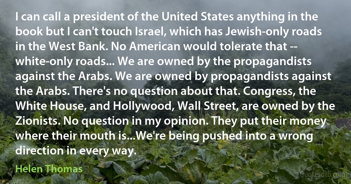 I can call a president of the United States anything in the book but I can't touch Israel, which has Jewish-only roads in the West Bank. No American would tolerate that -- white-only roads... We are owned by the propagandists against the Arabs. We are owned by propagandists against the Arabs. There's no question about that. Congress, the White House, and Hollywood, Wall Street, are owned by the Zionists. No question in my opinion. They put their money where their mouth is...We're being pushed into a wrong direction in every way. (Helen Thomas)