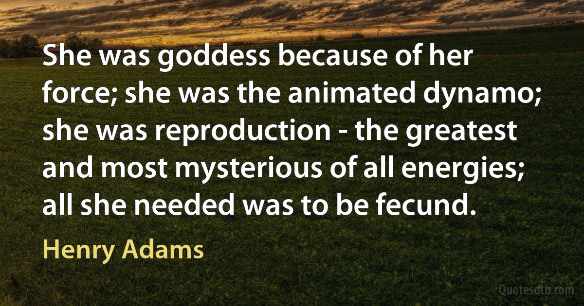 She was goddess because of her force; she was the animated dynamo; she was reproduction - the greatest and most mysterious of all energies; all she needed was to be fecund. (Henry Adams)