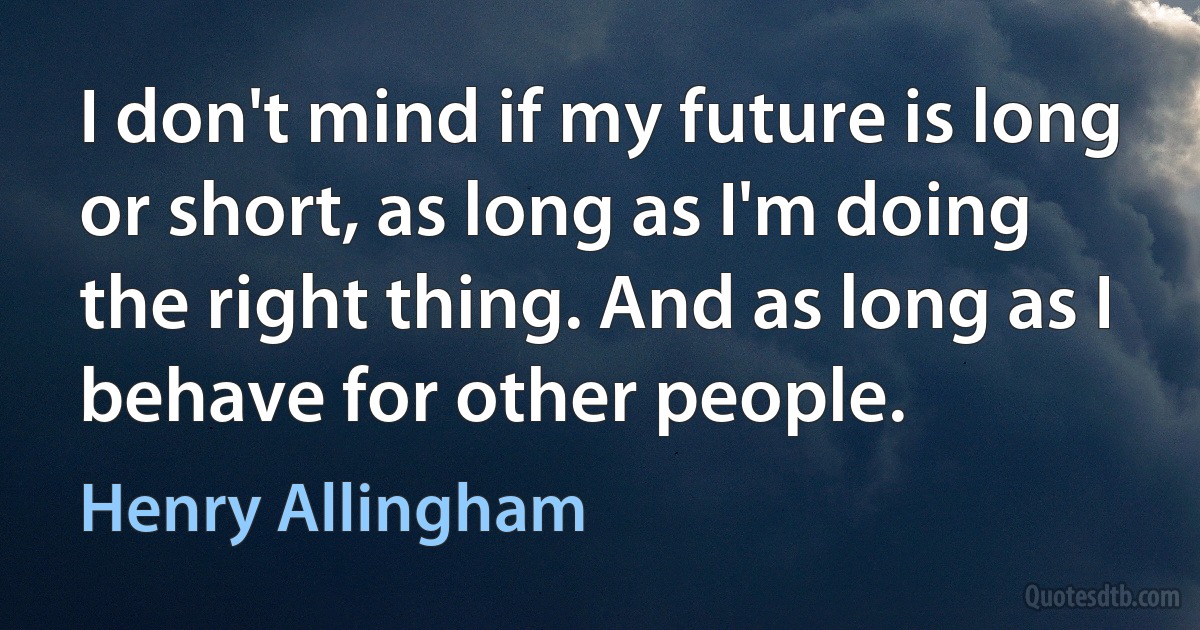 I don't mind if my future is long or short, as long as I'm doing the right thing. And as long as I behave for other people. (Henry Allingham)