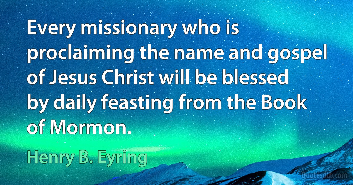 Every missionary who is proclaiming the name and gospel of Jesus Christ will be blessed by daily feasting from the Book of Mormon. (Henry B. Eyring)