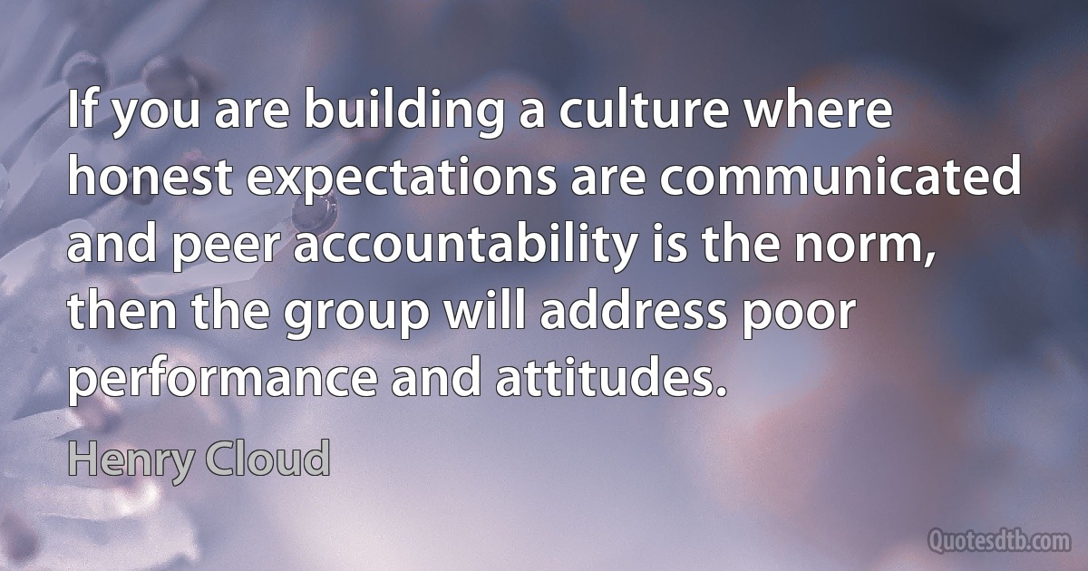 If you are building a culture where honest expectations are communicated and peer accountability is the norm, then the group will address poor performance and attitudes. (Henry Cloud)