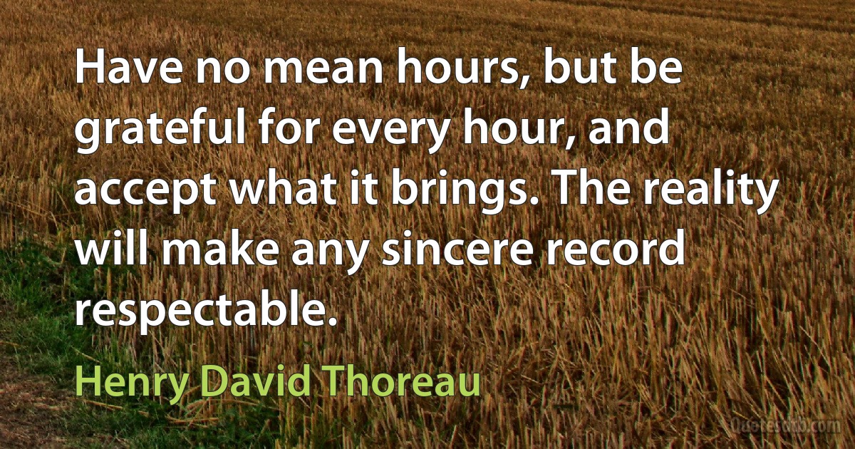 Have no mean hours, but be grateful for every hour, and accept what it brings. The reality will make any sincere record respectable. (Henry David Thoreau)