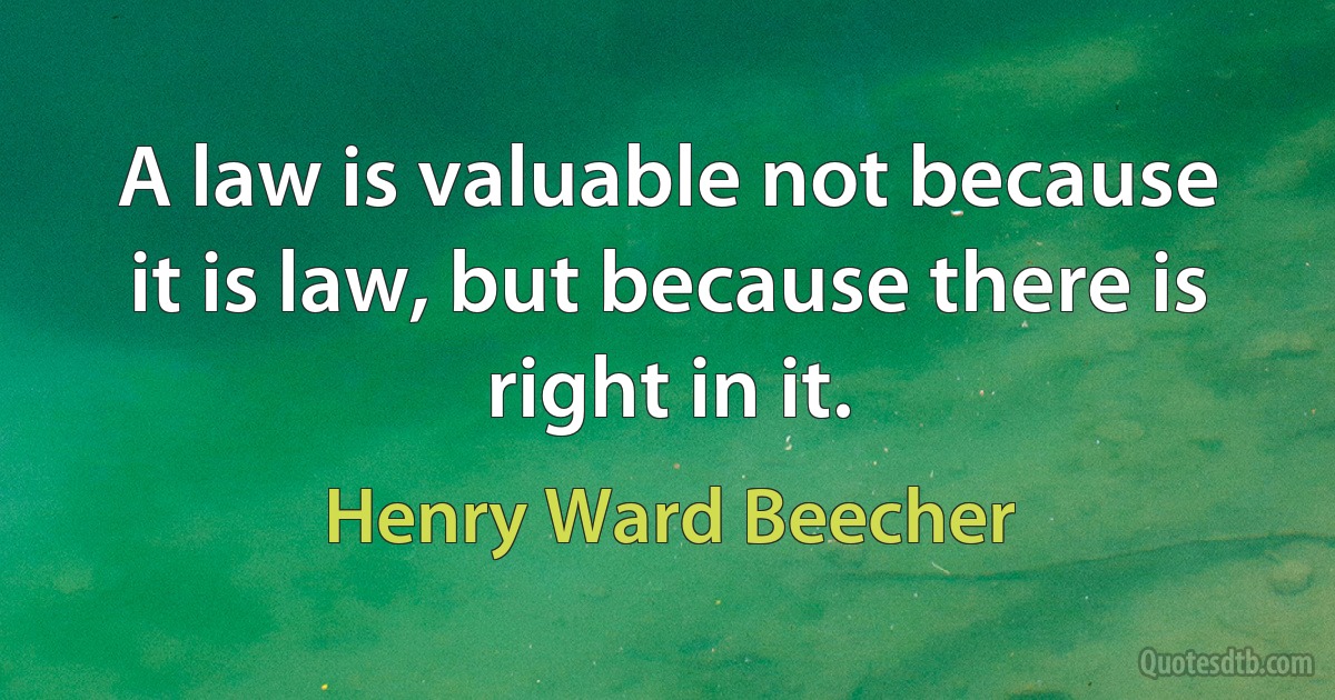 A law is valuable not because it is law, but because there is right in it. (Henry Ward Beecher)