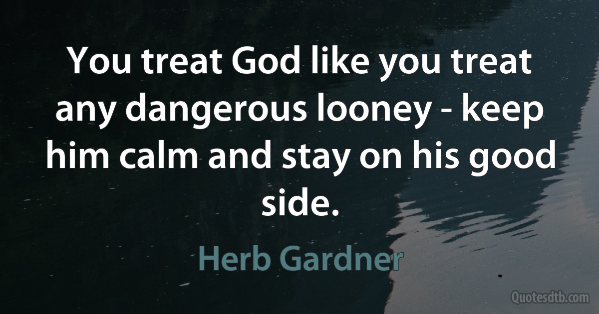 You treat God like you treat any dangerous looney - keep him calm and stay on his good side. (Herb Gardner)