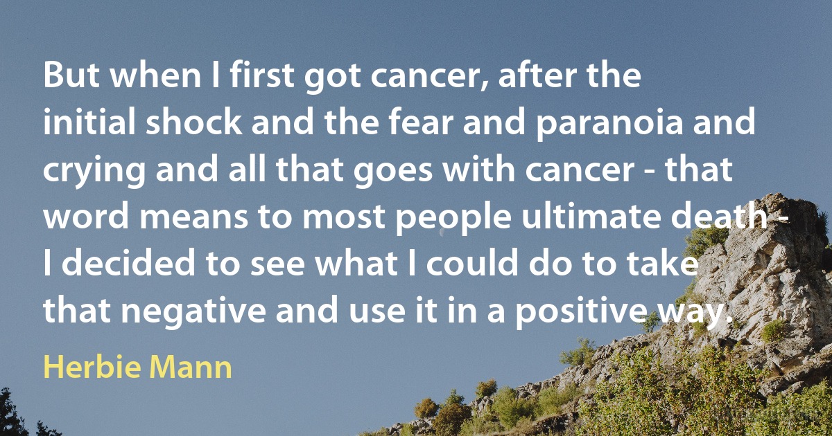 But when I first got cancer, after the initial shock and the fear and paranoia and crying and all that goes with cancer - that word means to most people ultimate death - I decided to see what I could do to take that negative and use it in a positive way. (Herbie Mann)