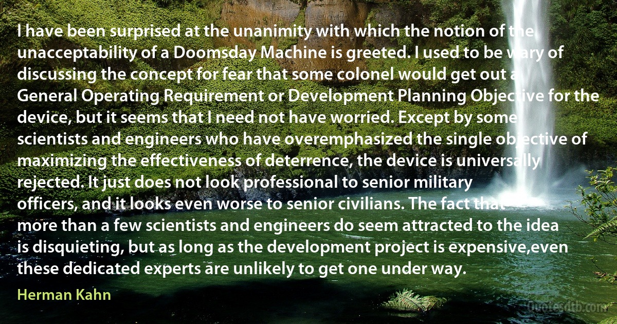 I have been surprised at the unanimity with which the notion of the unacceptability of a Doomsday Machine is greeted. I used to be wary of discussing the concept for fear that some colonel would get out a General Operating Requirement or Development Planning Objective for the device, but it seems that I need not have worried. Except by some scientists and engineers who have overemphasized the single objective of maximizing the effectiveness of deterrence, the device is universally rejected. It just does not look professional to senior military officers, and it looks even worse to senior civilians. The fact that more than a few scientists and engineers do seem attracted to the idea is disquieting, but as long as the development project is expensive,even these dedicated experts are unlikely to get one under way. (Herman Kahn)