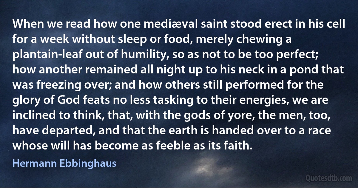 When we read how one mediæval saint stood erect in his cell for a week without sleep or food, merely chewing a plantain-leaf out of humility, so as not to be too perfect; how another remained all night up to his neck in a pond that was freezing over; and how others still performed for the glory of God feats no less tasking to their energies, we are inclined to think, that, with the gods of yore, the men, too, have departed, and that the earth is handed over to a race whose will has become as feeble as its faith. (Hermann Ebbinghaus)