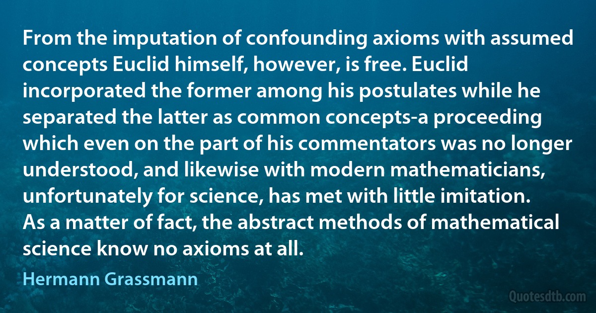 From the imputation of confounding axioms with assumed concepts Euclid himself, however, is free. Euclid incorporated the former among his postulates while he separated the latter as common concepts-a proceeding which even on the part of his commentators was no longer understood, and likewise with modern mathematicians, unfortunately for science, has met with little imitation. As a matter of fact, the abstract methods of mathematical science know no axioms at all. (Hermann Grassmann)