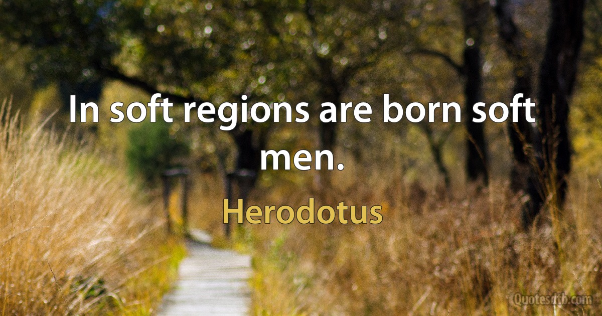 In soft regions are born soft men. (Herodotus)