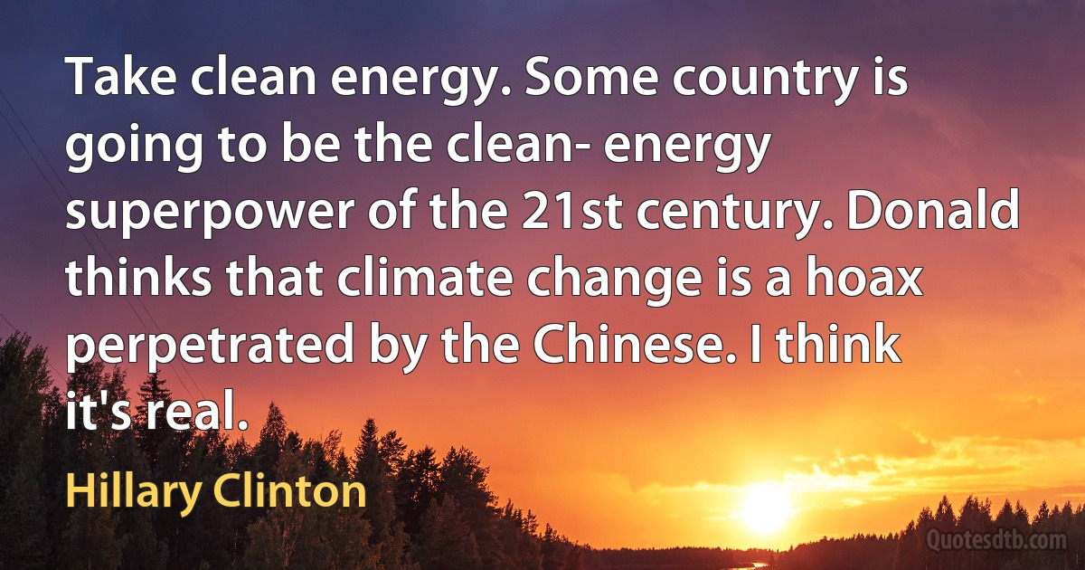 Take clean energy. Some country is going to be the clean- energy superpower of the 21st century. Donald thinks that climate change is a hoax perpetrated by the Chinese. I think it's real. (Hillary Clinton)