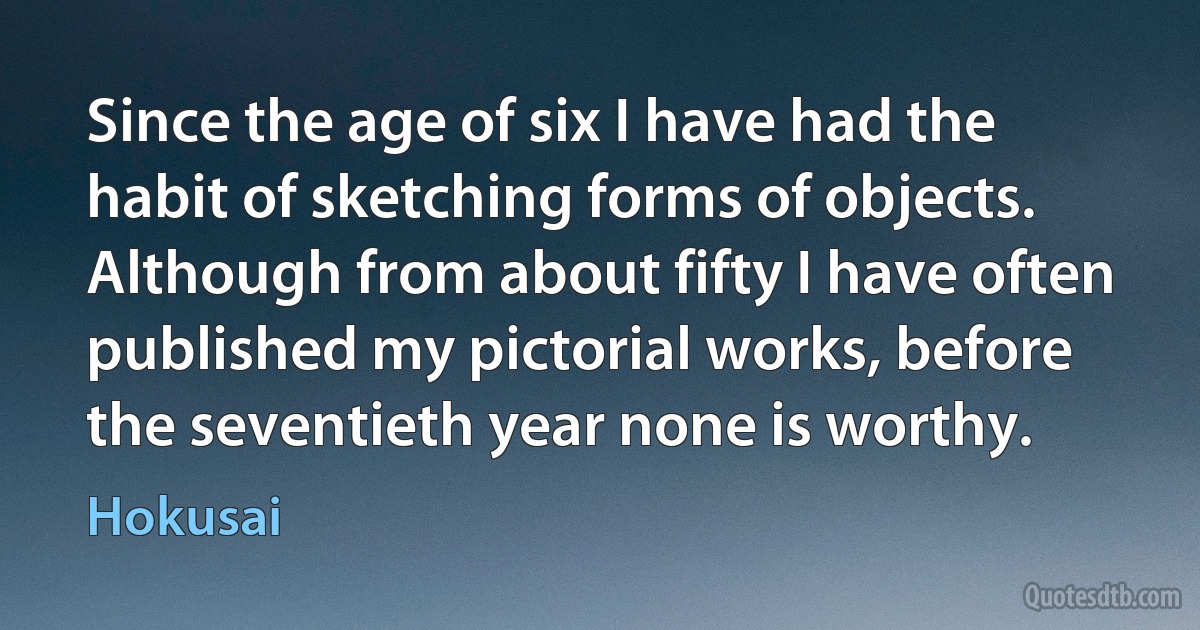 Since the age of six I have had the habit of sketching forms of objects. Although from about fifty I have often published my pictorial works, before the seventieth year none is worthy. (Hokusai)