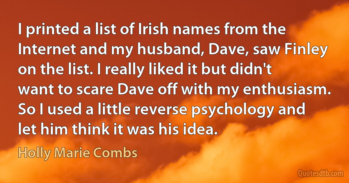 I printed a list of Irish names from the Internet and my husband, Dave, saw Finley on the list. I really liked it but didn't want to scare Dave off with my enthusiasm. So I used a little reverse psychology and let him think it was his idea. (Holly Marie Combs)