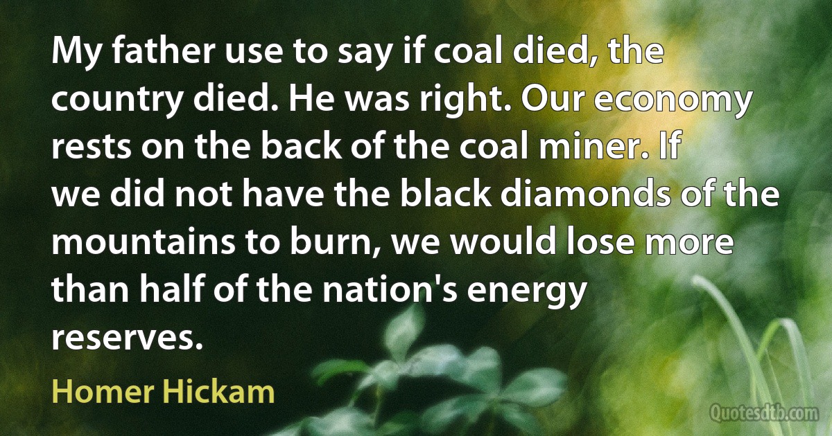 My father use to say if coal died, the country died. He was right. Our economy rests on the back of the coal miner. If we did not have the black diamonds of the mountains to burn, we would lose more than half of the nation's energy reserves. (Homer Hickam)