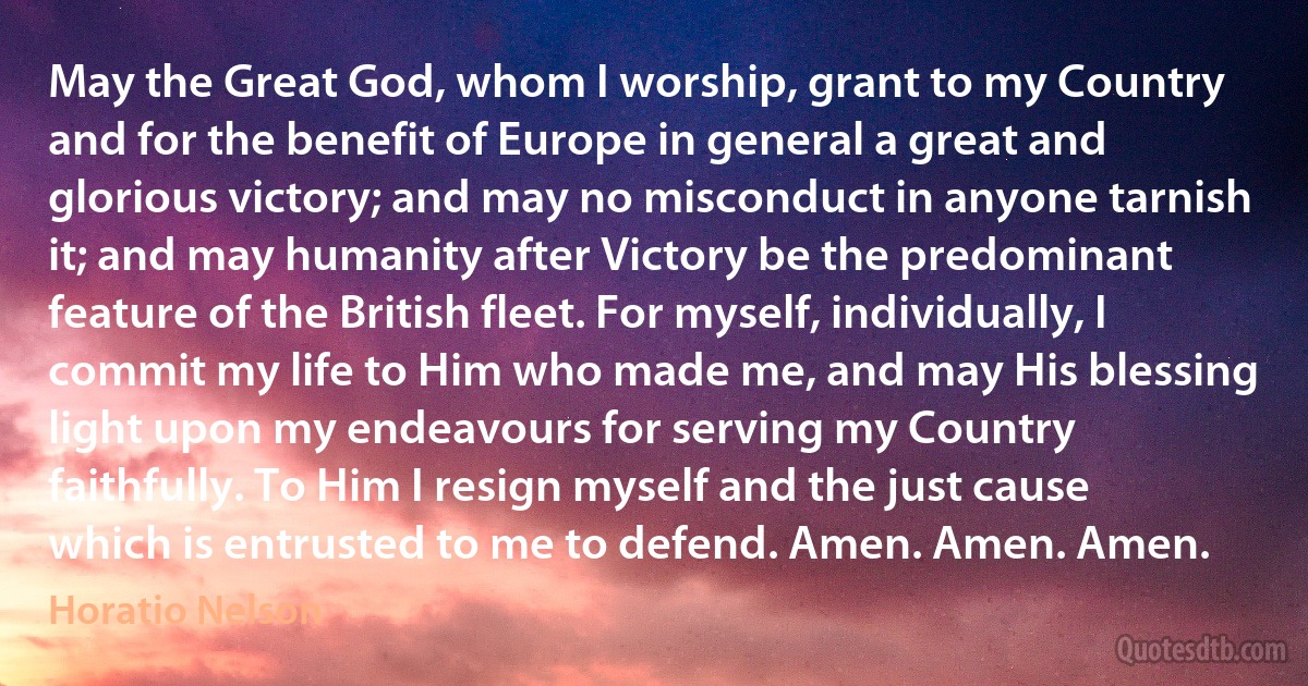 May the Great God, whom I worship, grant to my Country and for the benefit of Europe in general a great and glorious victory; and may no misconduct in anyone tarnish it; and may humanity after Victory be the predominant feature of the British fleet. For myself, individually, I commit my life to Him who made me, and may His blessing light upon my endeavours for serving my Country faithfully. To Him I resign myself and the just cause which is entrusted to me to defend. Amen. Amen. Amen. (Horatio Nelson)