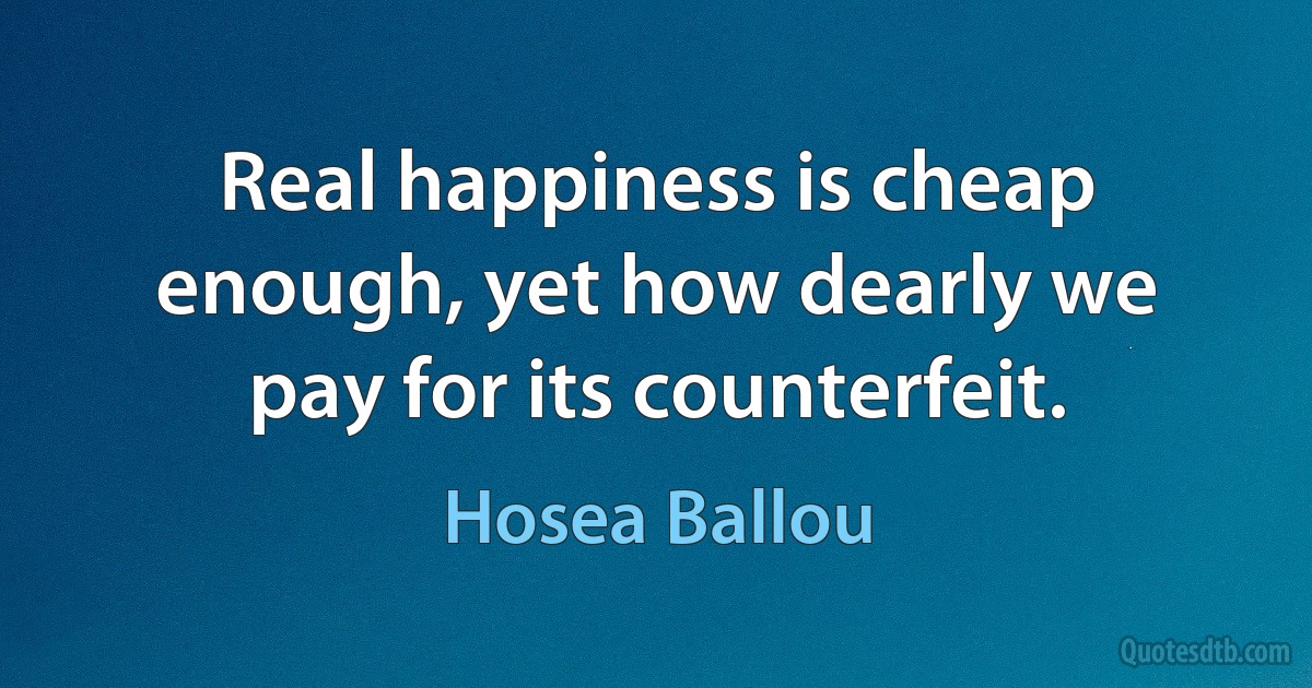 Real happiness is cheap enough, yet how dearly we pay for its counterfeit. (Hosea Ballou)