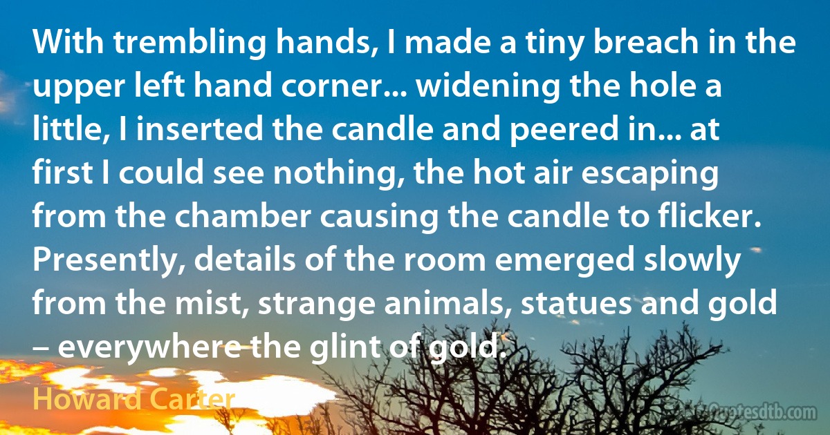 With trembling hands, I made a tiny breach in the upper left hand corner... widening the hole a little, I inserted the candle and peered in... at first I could see nothing, the hot air escaping from the chamber causing the candle to flicker. Presently, details of the room emerged slowly from the mist, strange animals, statues and gold – everywhere the glint of gold. (Howard Carter)