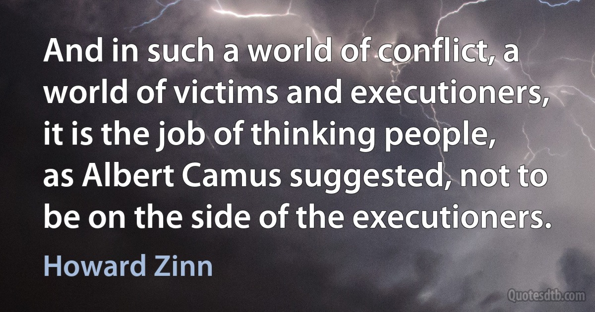 And in such a world of conflict, a world of victims and executioners, it is the job of thinking people, as Albert Camus suggested, not to be on the side of the executioners. (Howard Zinn)