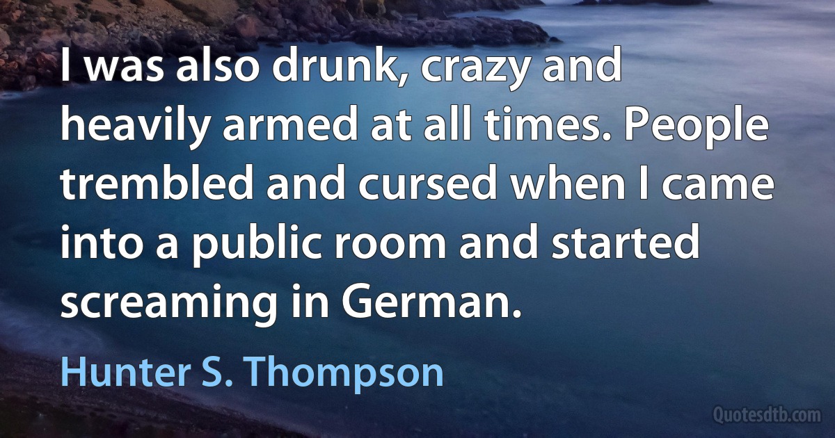 I was also drunk, crazy and heavily armed at all times. People trembled and cursed when I came into a public room and started screaming in German. (Hunter S. Thompson)