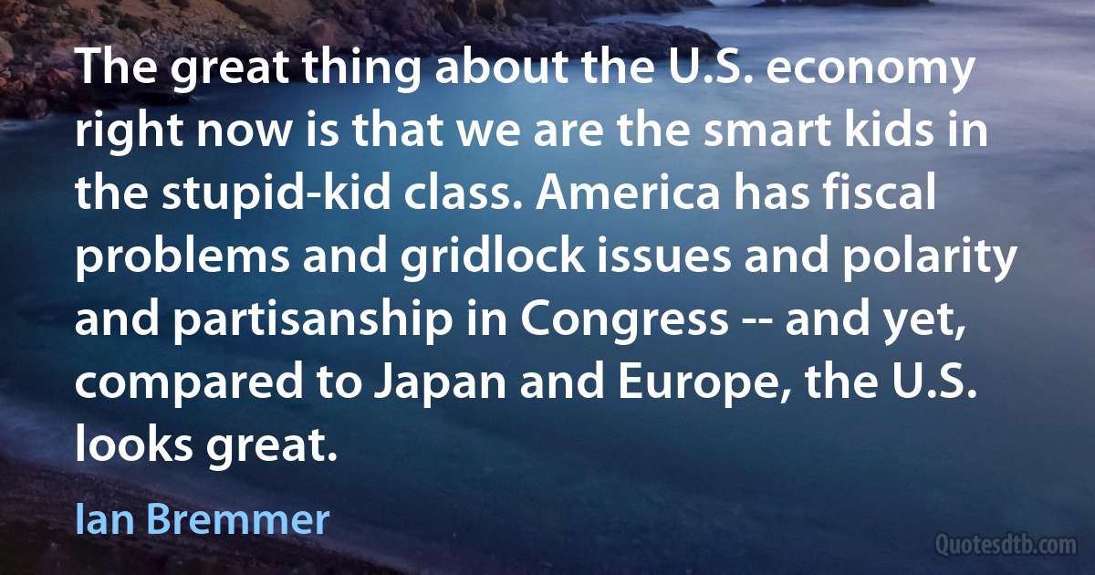 The great thing about the U.S. economy right now is that we are the smart kids in the stupid-kid class. America has fiscal problems and gridlock issues and polarity and partisanship in Congress -- and yet, compared to Japan and Europe, the U.S. looks great. (Ian Bremmer)