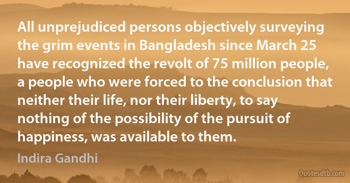 All unprejudiced persons objectively surveying the grim events in Bangladesh since March 25 have recognized the revolt of 75 million people, a people who were forced to the conclusion that neither their life, nor their liberty, to say nothing of the possibility of the pursuit of happiness, was available to them. (Indira Gandhi)