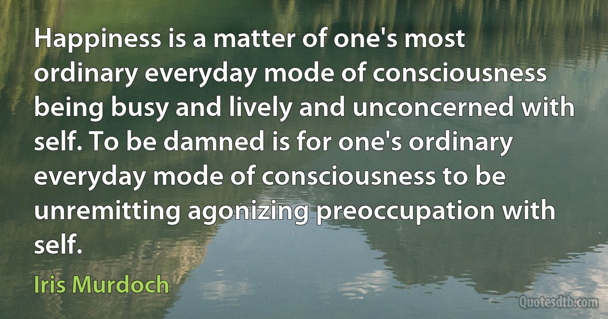 Happiness is a matter of one's most ordinary everyday mode of consciousness being busy and lively and unconcerned with self. To be damned is for one's ordinary everyday mode of consciousness to be unremitting agonizing preoccupation with self. (Iris Murdoch)