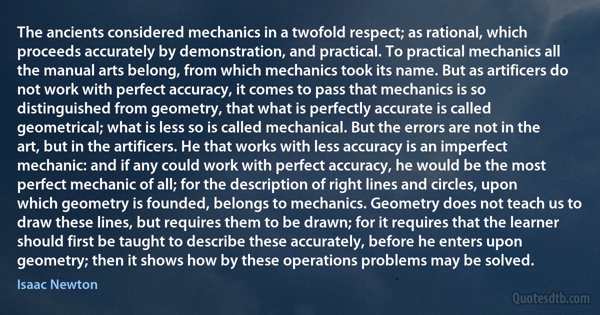 The ancients considered mechanics in a twofold respect; as rational, which proceeds accurately by demonstration, and practical. To practical mechanics all the manual arts belong, from which mechanics took its name. But as artificers do not work with perfect accuracy, it comes to pass that mechanics is so distinguished from geometry, that what is perfectly accurate is called geometrical; what is less so is called mechanical. But the errors are not in the art, but in the artificers. He that works with less accuracy is an imperfect mechanic: and if any could work with perfect accuracy, he would be the most perfect mechanic of all; for the description of right lines and circles, upon which geometry is founded, belongs to mechanics. Geometry does not teach us to draw these lines, but requires them to be drawn; for it requires that the learner should first be taught to describe these accurately, before he enters upon geometry; then it shows how by these operations problems may be solved. (Isaac Newton)